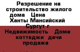 Разрешение на строительство жилого дома › Цена ­ 15 000 - Ханты-Мансийский, Сургут г. Недвижимость » Дома, коттеджи, дачи продажа   